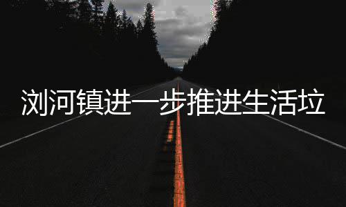 推进工作浏河垃圾镇进一步生活分类